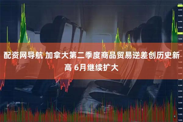 配资网导航 加拿大第二季度商品贸易逆差创历史新高 6月继续扩大