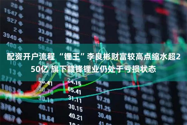 配资开户流程 “锂王”李良彬财富较高点缩水超250亿 旗下赣锋锂业仍处于亏损状态