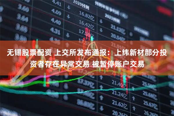 无锡股票配资 上交所发布通报：上纬新材部分投资者存在异常交易 被暂停账户交易