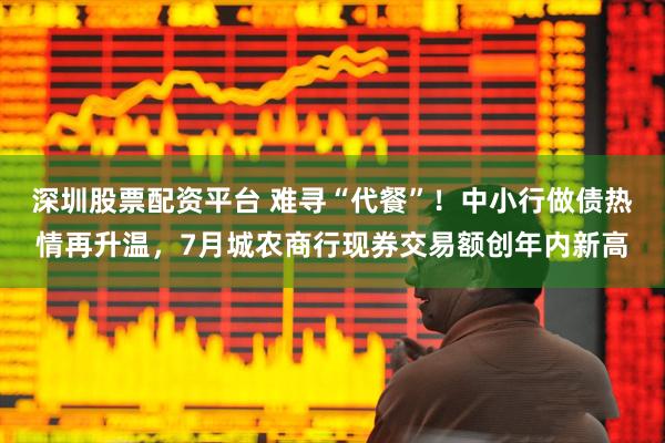 深圳股票配资平台 难寻“代餐”！中小行做债热情再升温，7月城农商行现券交易额创年内新高