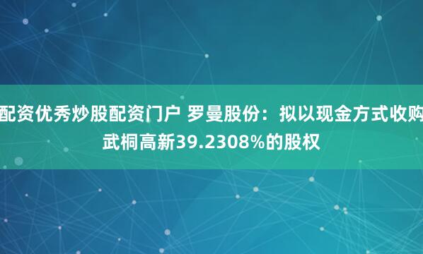 配资优秀炒股配资门户 罗曼股份：拟以现金方式收购武桐高新39.2308%的股权