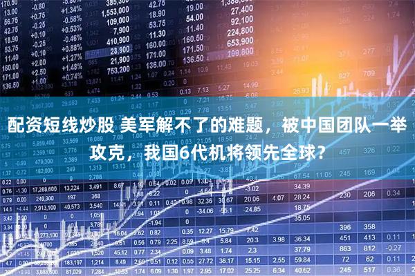 配资短线炒股 美军解不了的难题，被中国团队一举攻克，我国6代机将领先全球？
