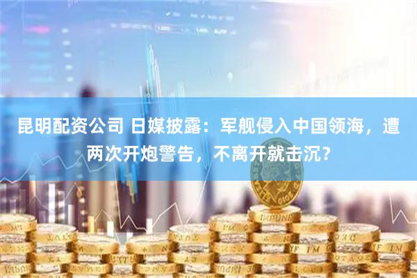 昆明配资公司 日媒披露：军舰侵入中国领海，遭两次开炮警告，不离开就击沉？