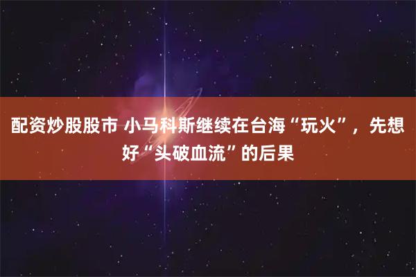 配资炒股股市 小马科斯继续在台海“玩火”，先想好“头破血流”的后果