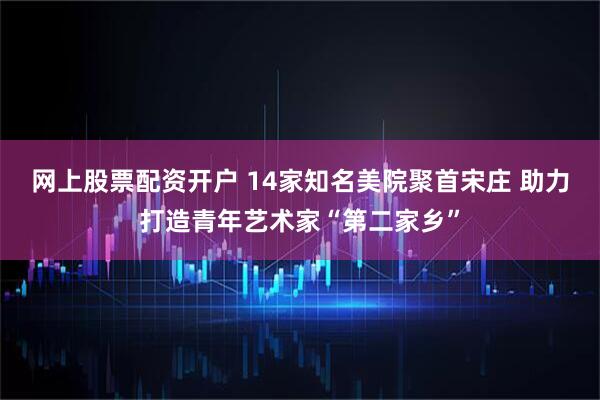 网上股票配资开户 14家知名美院聚首宋庄 助力打造青年艺术家“第二家乡”