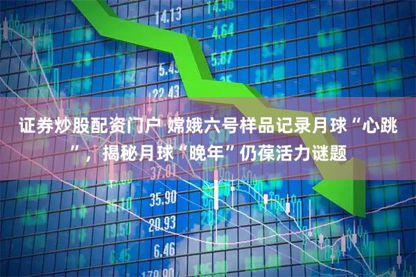 证券炒股配资门户 嫦娥六号样品记录月球“心跳”，揭秘月球“晚年”仍葆活力谜题