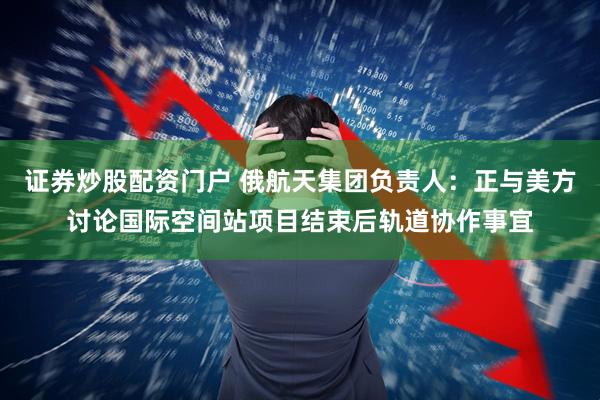 证券炒股配资门户 俄航天集团负责人：正与美方讨论国际空间站项目结束后轨道协作事宜