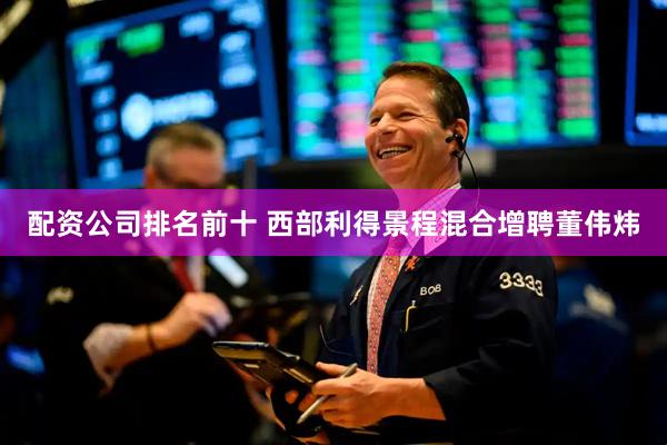 配资公司排名前十 西部利得景程混合增聘董伟炜