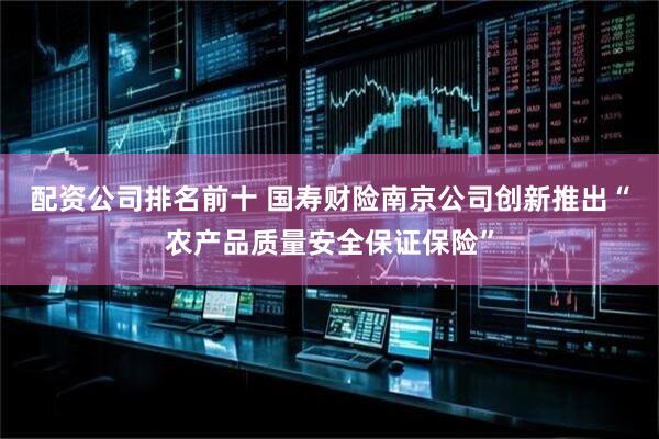 配资公司排名前十 国寿财险南京公司创新推出“农产品质量安全保证保险”