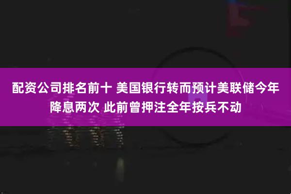 配资公司排名前十 美国银行转而预计美联储今年降息两次 此前曾押注全年按兵不动