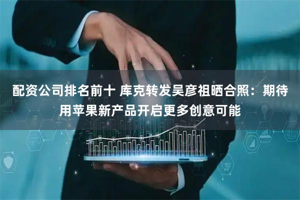 配资公司排名前十 库克转发吴彦祖晒合照：期待用苹果新产品开启更多创意可能