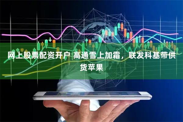 网上股票配资开户 高通雪上加霜，联发科基带供货苹果