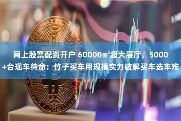 网上股票配资开户 60000㎡超大展厅，5000+台现车待命：竹子买车用规模实力破解买车选车难