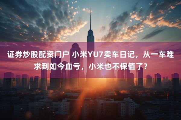 证券炒股配资门户 小米YU7卖车日记，从一车难求到如今血亏，小米也不保值了？