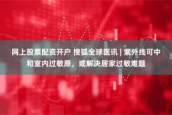 网上股票配资开户 搜狐全球医讯 | 紫外线可中和室内过敏原，或解决居家过敏难题
