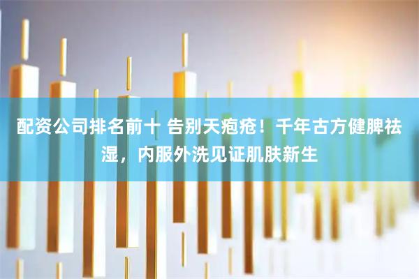 配资公司排名前十 告别天疱疮！千年古方健脾祛湿，内服外洗见证肌肤新生