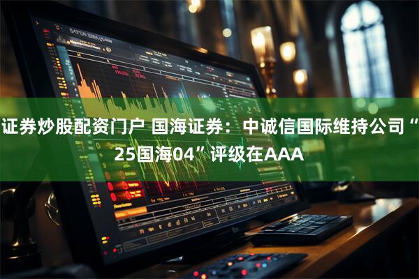 证券炒股配资门户 国海证券：中诚信国际维持公司“25国海04”评级在AAA