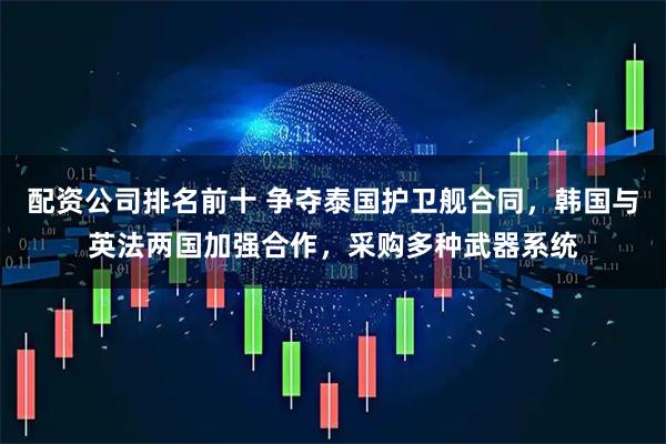 配资公司排名前十 争夺泰国护卫舰合同，韩国与英法两国加强合作，采购多种武器系统