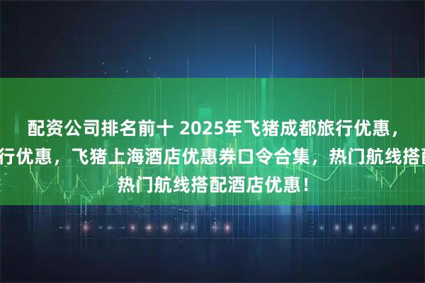配资公司排名前十 2025年飞猪成都旅行优惠，飞猪深圳旅行优惠，飞猪上海酒店优惠券口令合集，热门航线搭配酒店优惠！