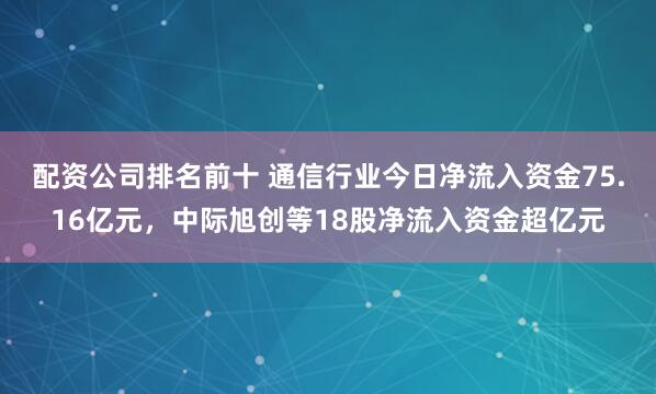 配资公司排名前十 通信行业今日净流入资金75.16亿元，中际旭创等18股净流入资金超亿元