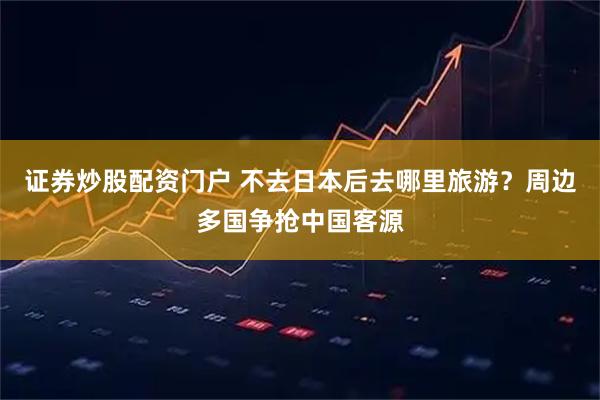 证券炒股配资门户 不去日本后去哪里旅游？周边多国争抢中国客源