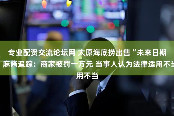 专业配资交流论坛网 太原海底捞出售“未来日期”麻酱追踪：商家被罚一万元 当事人认为法律适用不当