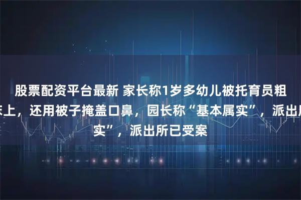 股票配资平台最新 家长称1岁多幼儿被托育员粗暴摔到床上,还用被子掩盖口鼻,园长称“基本属实”,派出所已受案