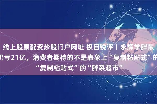 线上股票配资炒股门户网址 极目锐评丨永辉学胖东来21个月后仍亏21亿，消费者期待的不是表象上“复制粘贴式”的“胖系超市”