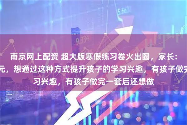 南京网上配资 超大版寒假练习卷火出圈，家长：打印一张需15元，想通过这种方式提升孩子的学习兴趣，有孩子做完一套后还想做