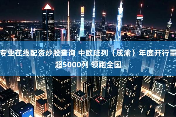 专业在线配资炒股查询 中欧班列（成渝）年度开行量超5000列 领跑全国
