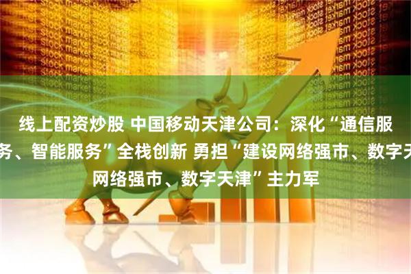 线上配资炒股 中国移动天津公司：深化“通信服务、算力服务、智能服务”全栈创新 勇担“建设网络强市、数字天津”主力军