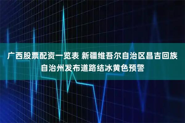广西股票配资一览表 新疆维吾尔自治区昌吉回族自治州发布道路结冰黄色预警