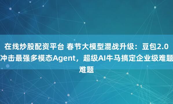 在线炒股配资平台 春节大模型混战升级：豆包2.0冲击最强多模态Agent，超级AI牛马搞定企业级难题