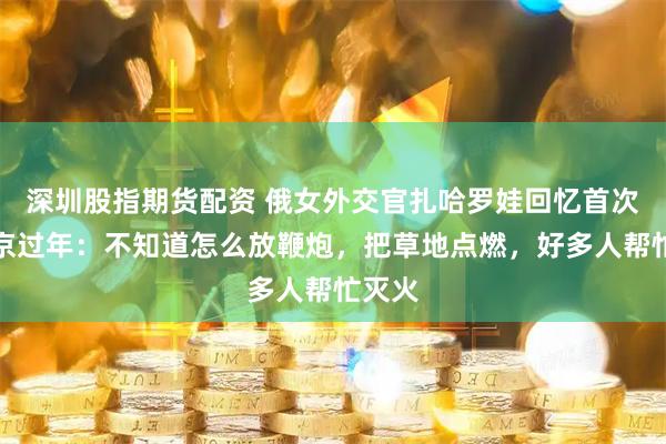 深圳股指期货配资 俄女外交官扎哈罗娃回忆首次在北京过年：不知道怎么放鞭炮，把草地点燃，好多人帮忙灭火