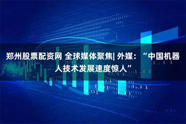 郑州股票配资网 全球媒体聚焦| 外媒：“中国机器人技术发展速度惊人”