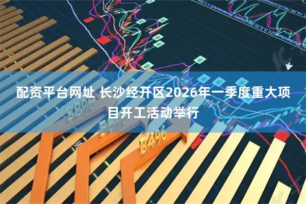 配资平台网址 长沙经开区2026年一季度重大项目开工活动举行