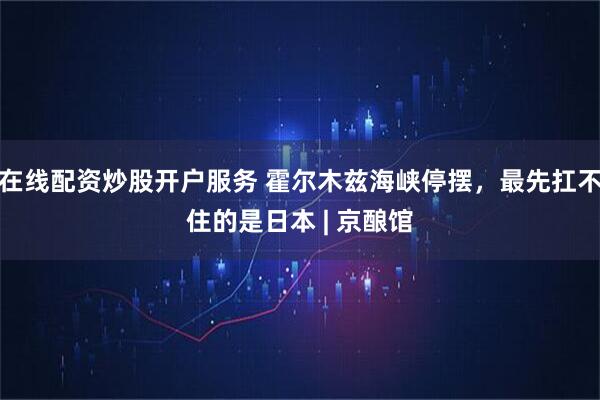 在线配资炒股开户服务 霍尔木兹海峡停摆,最先扛不住的是日本 | 京酿馆