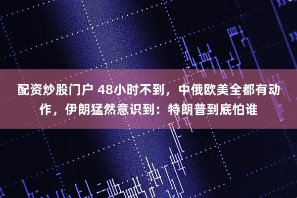 配资炒股门户 48小时不到，中俄欧美全都有动作，伊朗猛然意识到：特朗普到底怕谁
