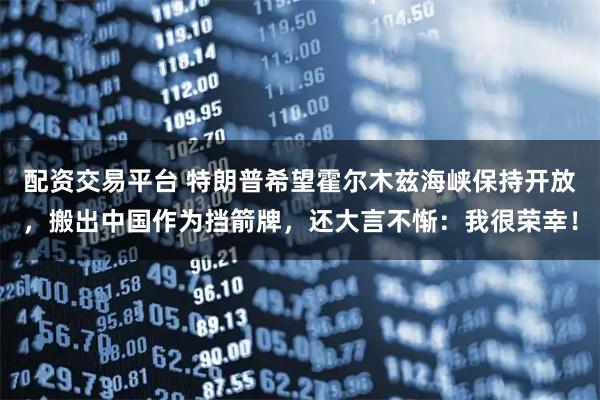 配资交易平台 特朗普希望霍尔木兹海峡保持开放，搬出中国作为挡箭牌，还大言不惭：我很荣幸！