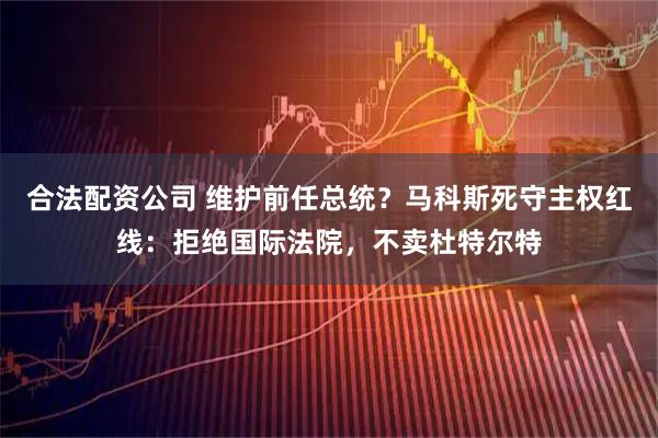 合法配资公司 维护前任总统?马科斯死守主权红线:拒绝国际法院,不卖杜特尔特