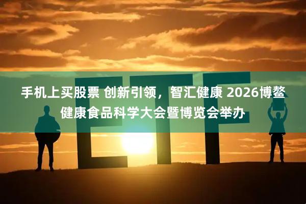 手机上买股票 创新引领，智汇健康 2026博鳌健康食品科学大会暨博览会举办