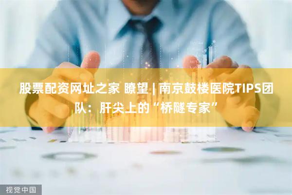 股票配资网址之家 瞭望 | 南京鼓楼医院TIPS团队：肝尖上的“桥隧专家”