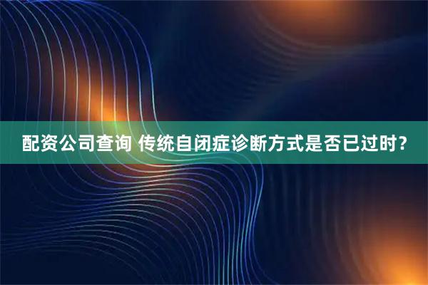 配资公司查询 传统自闭症诊断方式是否已过时?