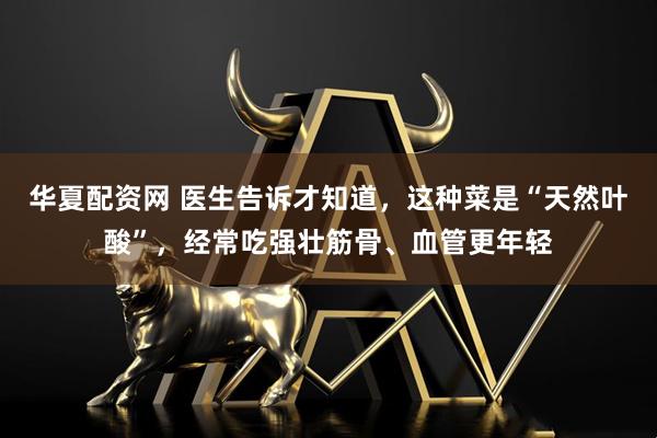 华夏配资网 医生告诉才知道，这种菜是“天然叶酸”，经常吃强壮筋骨、血管更年轻