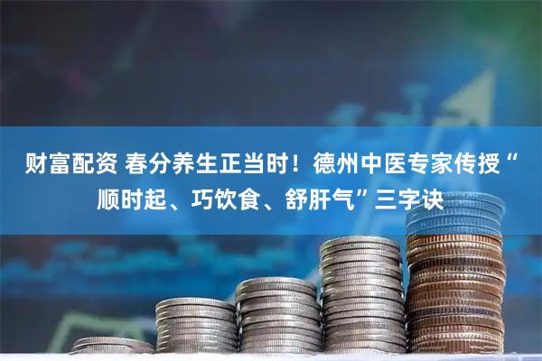 财富配资 春分养生正当时！德州中医专家传授“顺时起、巧饮食、舒肝气”三字诀