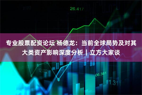 专业股票配资论坛 杨德龙:当前全球局势及对其大类资产影响深度分析|立方大家谈