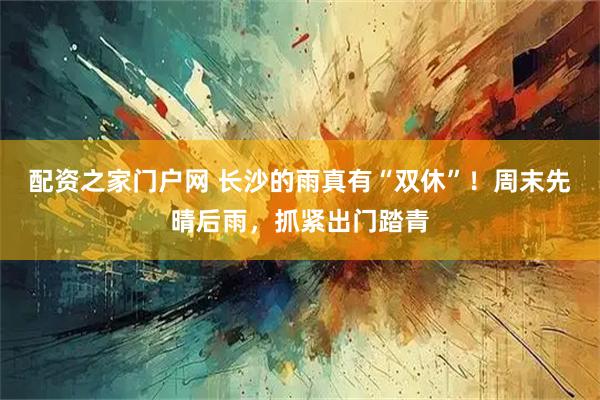 配资之家门户网 长沙的雨真有“双休”！周末先晴后雨，抓紧出门踏青