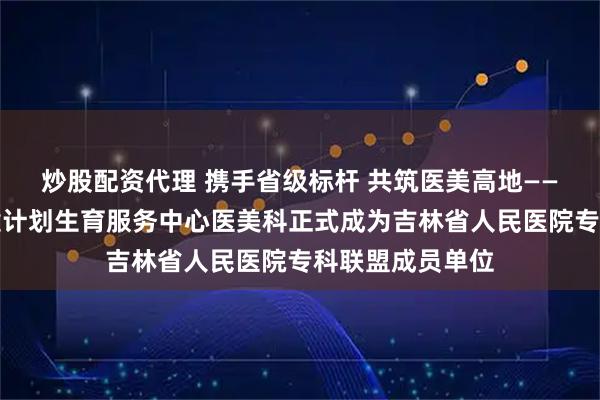 炒股配资代理 携手省级标杆 共筑医美高地——敦化市妇幼保健计划生育服务中心医美科正式成为吉林省人民医院专科联盟成员单位