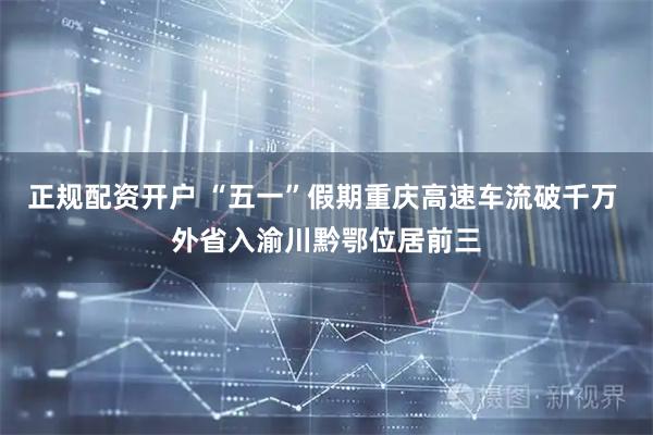 正规配资开户 “五一”假期重庆高速车流破千万 外省入渝川黔鄂位居前三