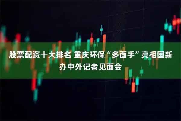 股票配资十大排名 重庆环保“多面手”亮相国新办中外记者见面会